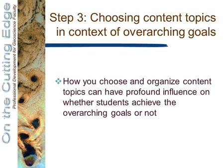 Step 3: Choosing content topics in context of overarching goals  How you choose and organize content topics can have profound influence on whether students.