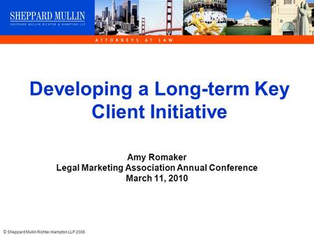 © Sheppard Mullin Richter Hampton LLP 2006 Developing a Long-term Key Client Initiative Amy Romaker Legal Marketing Association Annual Conference March.