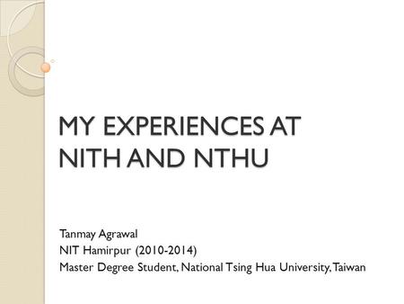 MY EXPERIENCES AT NITH AND NTHU Tanmay Agrawal NIT Hamirpur (2010-2014) Master Degree Student, National Tsing Hua University, Taiwan.