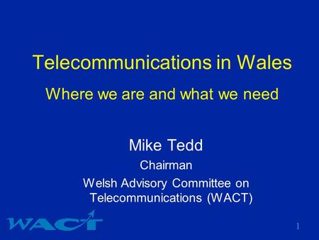 1 Telecommunications in Wales Where we are and what we need Mike Tedd Chairman Welsh Advisory Committee on Telecommunications (WACT)