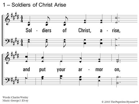 1. Soldiers of Christ, arise, and put your armor on, Strong in the strength which God supplies thru His eternal Son; Strong in the Lord of Hosts, and in.