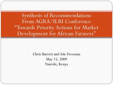 Chris Barrett and Ade Freeman May 15, 2009 Nairobi, Kenya Synthesis of Recommendations From AGRA/ILRI Conference “Towards Priority Actions for Market Development.