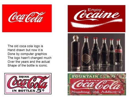 The old coca cola logo is Hand drawn but now it is Done by computer graphics The logo hasn't changed much Over the years and the actual Shape of the bottle.