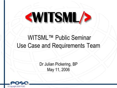 © Copyright 2006 POSC WITSML™ Public Seminar Use Case and Requirements Team Dr Julian Pickering, BP May 11, 2006.