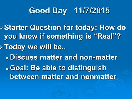 Good Day 11/7/2015  Starter Question for today: How do you know if something is “Real”?  Today we will be.. Discuss matter and non-matter Discuss matter.