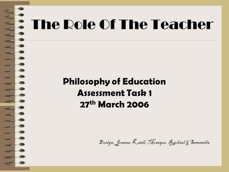 The Role Of The Teacher Philosophy of Education Assessment Task 1 27 th March 2006 Evelyn, Joanna, Keith, Monique, Rachael & Samantha.