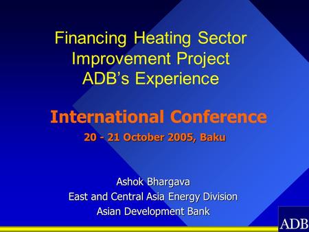 Financing Heating Sector Improvement Project ADB’s Experience International Conference 20 - 21 October 2005, Baku 20 - 21 October 2005, Baku Ashok Bhargava.