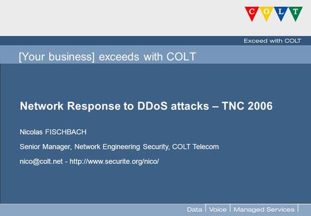 FOR INTERNAL USE ONLY [Your business] exceeds with COLT Network Response to DDoS attacks – TNC 2006 Nicolas FISCHBACH Senior Manager, Network Engineering.