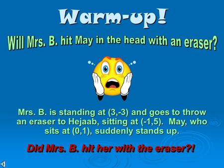 Warm-up! Mrs. B. is standing at (3,-3) and goes to throw an eraser to Hejaab, sitting at (-1,5). May, who sits at (0,1), suddenly stands up. Did Mrs.