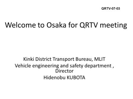 Welcome to Osaka for QRTV meeting Kinki District Transport Bureau, MLIT Vehicle engineering and safety department, Director Hidenobu KUBOTA QRTV-07-03.