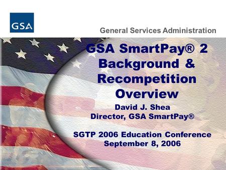 General Services Administration GSA SmartPay® 2 Background & Recompetition Overview David J. Shea Director, GSA SmartPay® SGTP 2006 Education Conference.