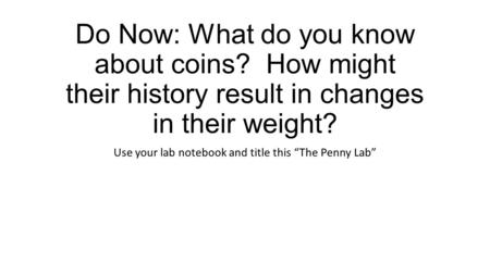 Do Now: What do you know about coins? How might their history result in changes in their weight? Use your lab notebook and title this “The Penny Lab”