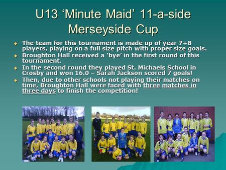 U13 ‘Minute Maid’ 11-a-side Merseyside Cup  The team for this tournament is made up of year 7+8 players, playing on a full size pitch with proper size.