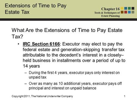 Extensions of Time to Pay Estate Tax Chapter 16 Tools & Techniques of Estate Planning Copyright 2011, The National Underwriter Company1 What Are the Extensions.