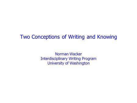 Two Conceptions of Writing and Knowing Norman Wacker Interdisciplinary Writing Program University of Washington.