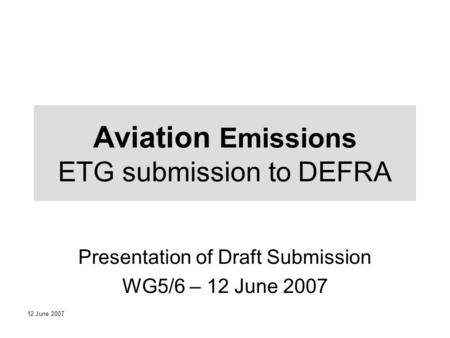 12 June 2007 Aviation Emissions ETG submission to DEFRA Presentation of Draft Submission WG5/6 – 12 June 2007.