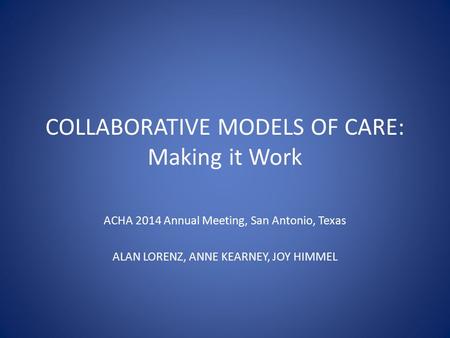 COLLABORATIVE MODELS OF CARE: Making it Work ACHA 2014 Annual Meeting, San Antonio, Texas ALAN LORENZ, ANNE KEARNEY, JOY HIMMEL.