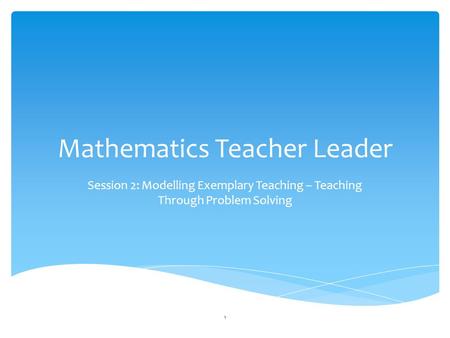 Mathematics Teacher Leader Session 2: Modelling Exemplary Teaching – Teaching Through Problem Solving 1.