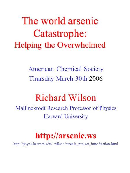 The world arsenic Catastrophe: Helping the Overwhelmed American Chemical Society Thursday March 30th 2006 Richard Wilson Mallinckrodt Research Professor.