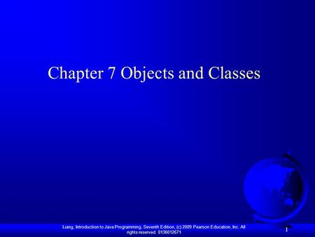 Liang, Introduction to Java Programming, Seventh Edition, (c) 2009 Pearson Education, Inc. All rights reserved. 0136012671 1 Chapter 7 Objects and Classes.