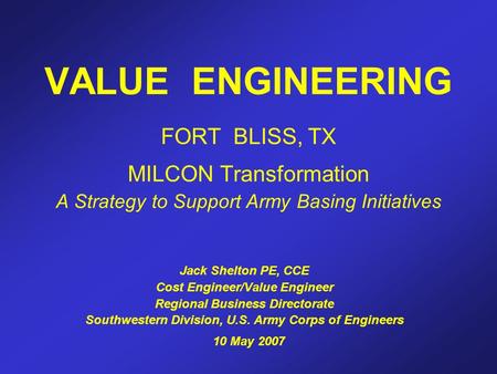 VALUE ENGINEERING FORT BLISS, TX MILCON Transformation A Strategy to Support Army Basing Initiatives Jack Shelton PE, CCE Cost Engineer/Value Engineer.