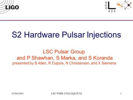 10/06/2003LSC WIDE COLLOQUIUM1 LSC Pulsar Group and P Shawhan, S Marka, and S Koranda presented by B Allen, R Dupuis, N Christensen, and X Siemens S2 Hardware.