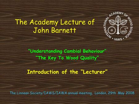 The Academy Lecture of John Barnett “Understanding Cambial Behaviour” “The Key To Wood Quality” Introduction of the “Lecturer” The Linnean Society/IAWS/IAWA.