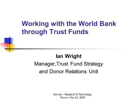 Norway - Research & Technology Forum, May 13, 2004 Working with the World Bank through Trust Funds Ian Wright Manager,Trust Fund Strategy and Donor Relations.