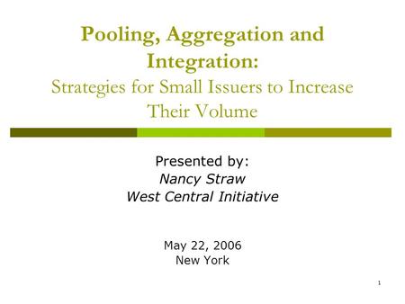 1 Pooling, Aggregation and Integration: Strategies for Small Issuers to Increase Their Volume Presented by: Nancy Straw West Central Initiative May 22,