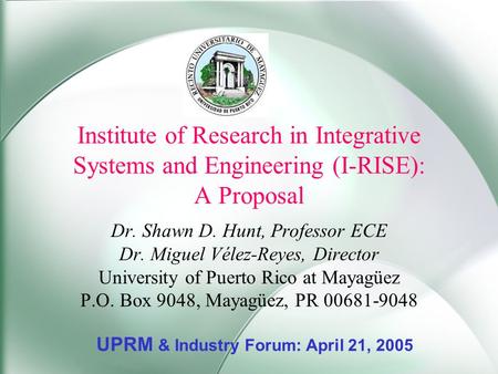 Institute of Research in Integrative Systems and Engineering (I-RISE): A Proposal Dr. Shawn D. Hunt, Professor ECE Dr. Miguel Vélez-Reyes, Director University.