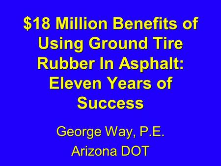 $18 Million Benefits of Using Ground Tire Rubber In Asphalt: Eleven Years of Success George Way, P.E. Arizona DOT.