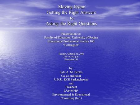 Moving From: Getting the Right Answers to Asking the Right Questions Presentation to: Faculty of Education: University of Regina Educational Professional.