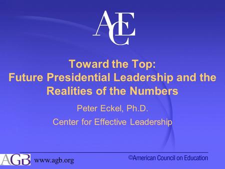 Toward the Top: Future Presidential Leadership and the Realities of the Numbers Peter Eckel, Ph.D. Center for Effective Leadership www.agb.org.