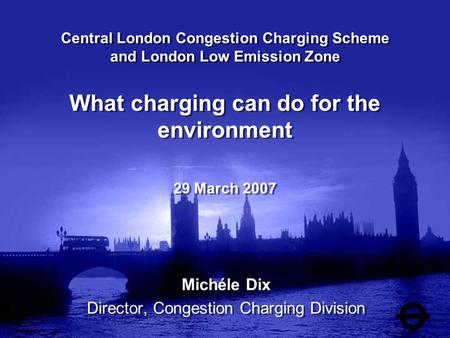 Central London Congestion Charging Scheme and London Low Emission Zone What charging can do for the environment 29 March 2007 Michéle Dix Director, Congestion.