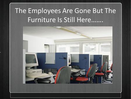 The Employees Are Gone But The Furniture Is Still Here……. Presented by.