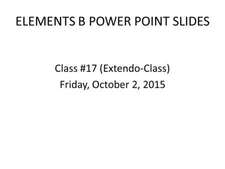 ELEMENTS B POWER POINT SLIDES Class #17 (Extendo-Class) Friday, October 2, 2015.