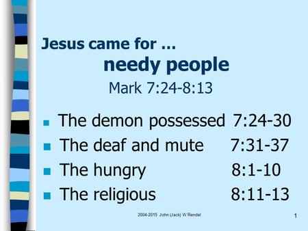 2004-2015 John (Jack) W Rendel 1 Jesus came for … needy people Mark 7:24-8:13 The demon possessed 7:24-30 n The deaf and mute 7:31-37 n The hungry 8:1-10.