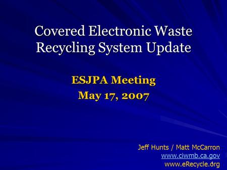 1 Covered Electronic Waste Recycling System Update ESJPA Meeting May 17, 2007 Jeff Hunts / Matt McCarron www.ciwmb.ca.gov www.eRecycle.org.