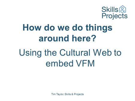 How do we do things around here? Using the Cultural Web to embed VFM Tim Taylor, Skills & Projects.