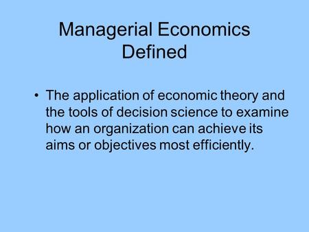 Managerial Economics Defined The application of economic theory and the tools of decision science to examine how an organization can achieve its aims or.