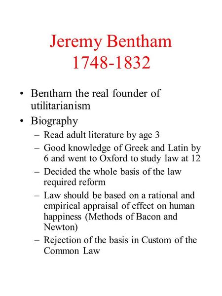 Jeremy Bentham 1748-1832 Bentham the real founder of utilitarianism Biography –Read adult literature by age 3 –Good knowledge of Greek and Latin by 6 and.