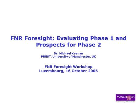 FNR Foresight: Evaluating Phase 1 and Prospects for Phase 2 Dr. Michael Keenan PREST, University of Manchester, UK FNR Foresight Workshop Luxembourg, 16.