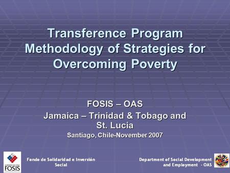 Transference Program Methodology of Strategies for Overcoming Poverty FOSIS – OAS Jamaica – Trinidad & Tobago and St. Lucia Santiago, Chile-November 2007.