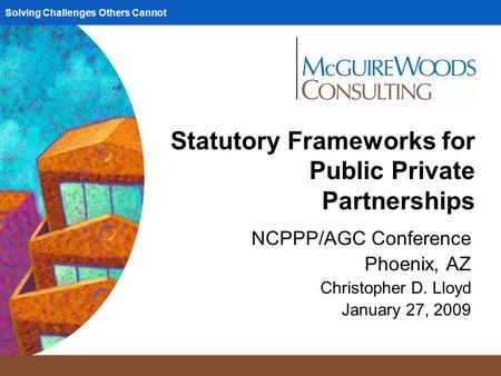 Solving Challenges Others Cannot Statutory Frameworks for Public Private Partnerships NCPPP/AGC Conference Phoenix, AZ Christopher D. Lloyd January 27,