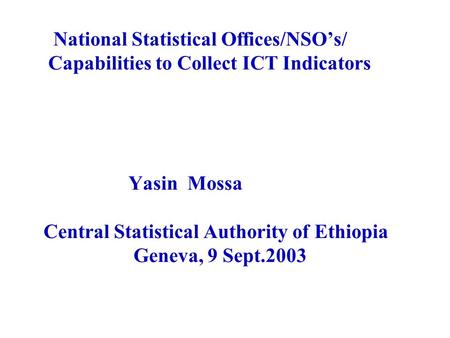 National Statistical Offices/NSO’s/ Capabilities to Collect ICT Indicators Yasin Mossa Central Statistical Authority of Ethiopia Geneva, 9 Sept.2003.