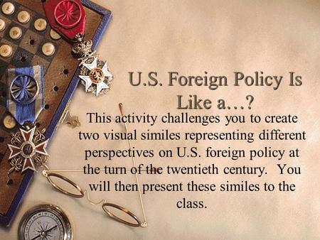 U.S. Foreign Policy Is Like a…? This activity challenges you to create two visual similes representing different perspectives on U.S. foreign policy at.