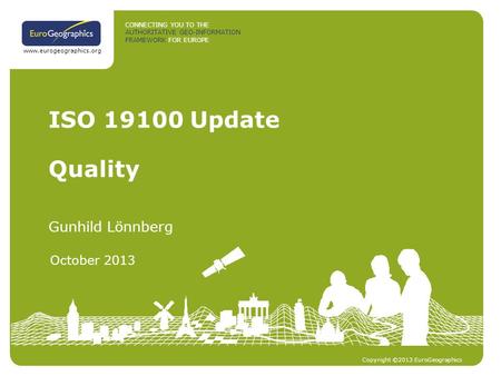 CONNECTING YOU TO THE AUTHORITATIVE GEO-INFORMATION FRAMEWORK FOR EUROPE Copyright ©2013 EuroGeographics www.eurogeographics.org ISO 19100 Update Gunhild.