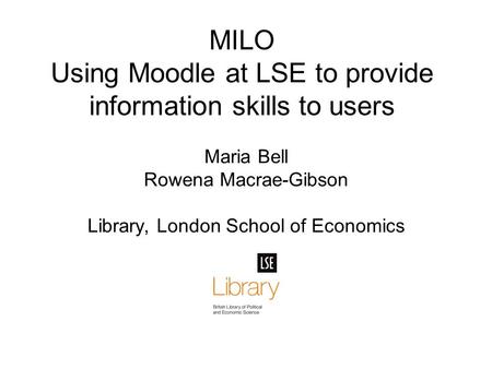 MILO Using Moodle at LSE to provide information skills to users Maria Bell Rowena Macrae-Gibson Library, London School of Economics.