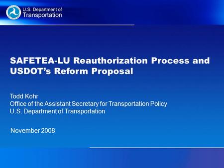 SAFETEA-LU Reauthorization Process and USDOT’s Reform Proposal November 2008 Todd Kohr Office of the Assistant Secretary for Transportation Policy U.S.