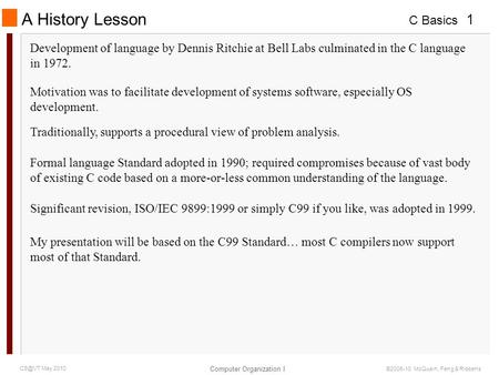 C Basics Computer Organization I 1 May 2010 ©2006-10 McQuain, Feng & Ribbens A History Lesson Development of language by Dennis Ritchie at Bell Labs.